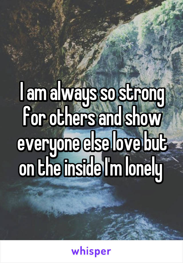 I am always so strong for others and show everyone else love but on the inside I'm lonely 