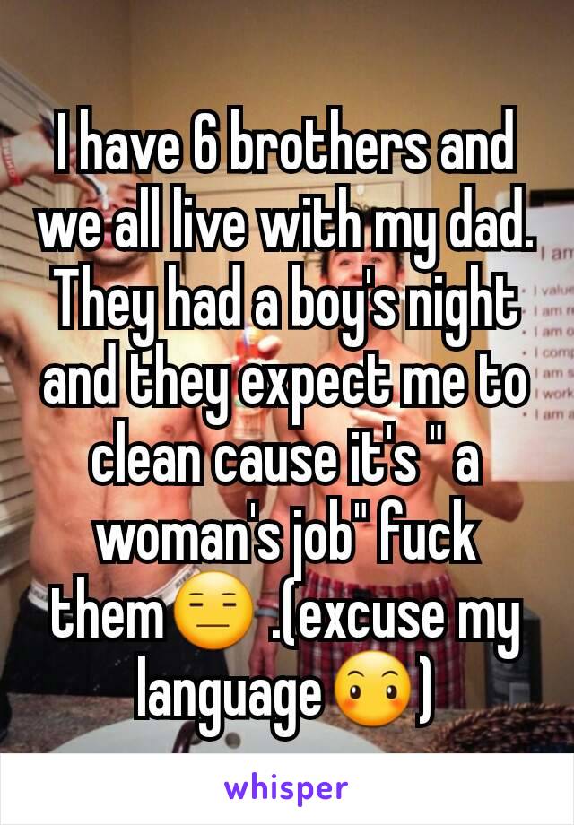 I have 6 brothers and we all live with my dad. They had a boy's night and they expect me to clean cause it's " a woman's job" fuck them😑 .(excuse my language😶)