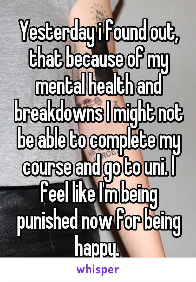 Yesterday i found out, that because of my mental health and breakdowns I might not be able to complete my course and go to uni. I feel like I'm being punished now for being happy. 