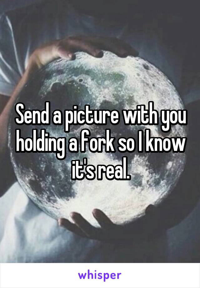 Send a picture with you holding a fork so I know it's real.