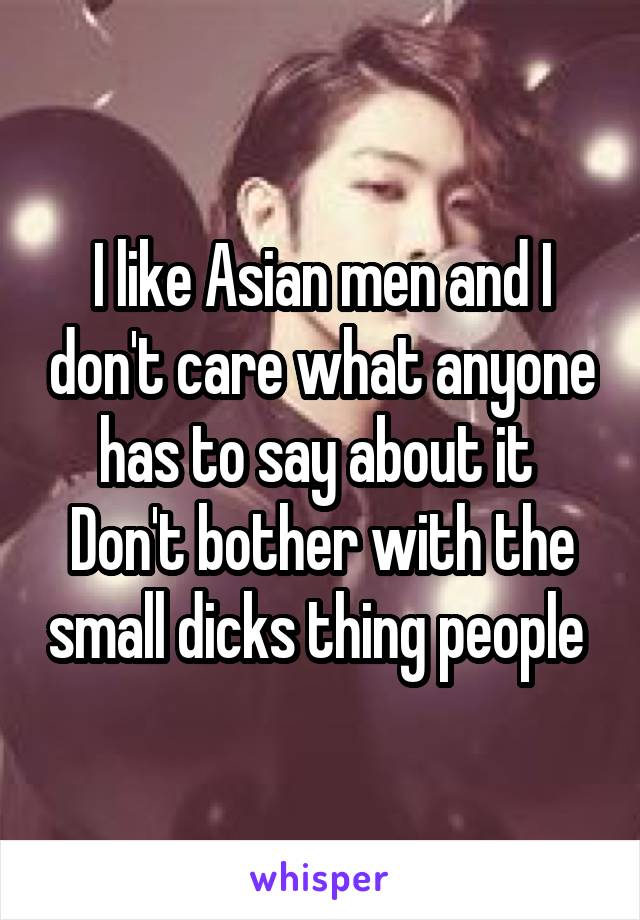 I like Asian men and I don't care what anyone has to say about it 
Don't bother with the small dicks thing people 