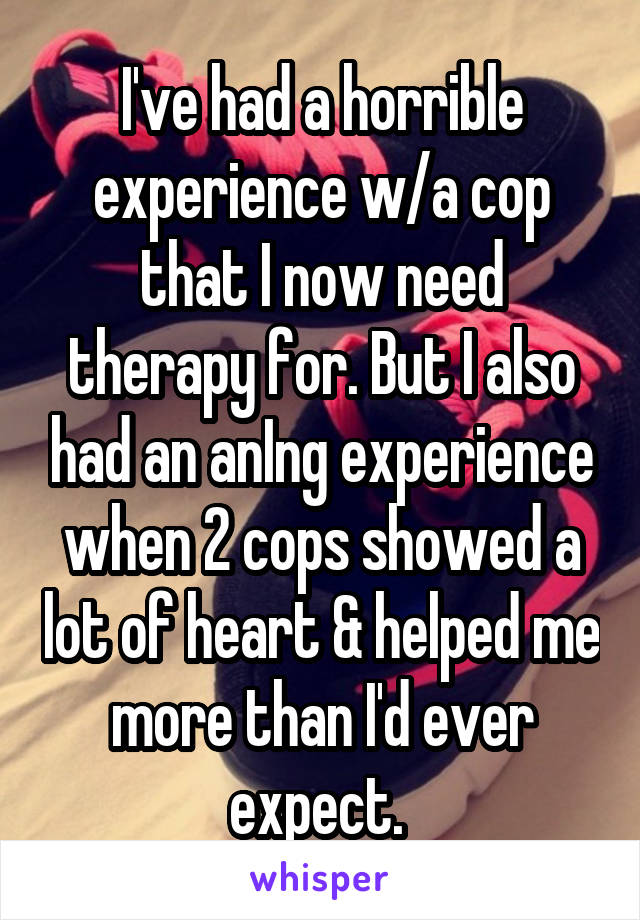 I've had a horrible experience w/a cop that I now need therapy for. But I also had an anIng experience when 2 cops showed a lot of heart & helped me more than I'd ever expect. 