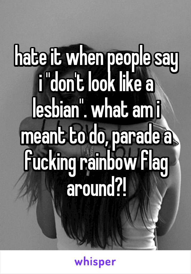 hate it when people say i "don't look like a lesbian". what am i meant to do, parade a fucking rainbow flag around?!
