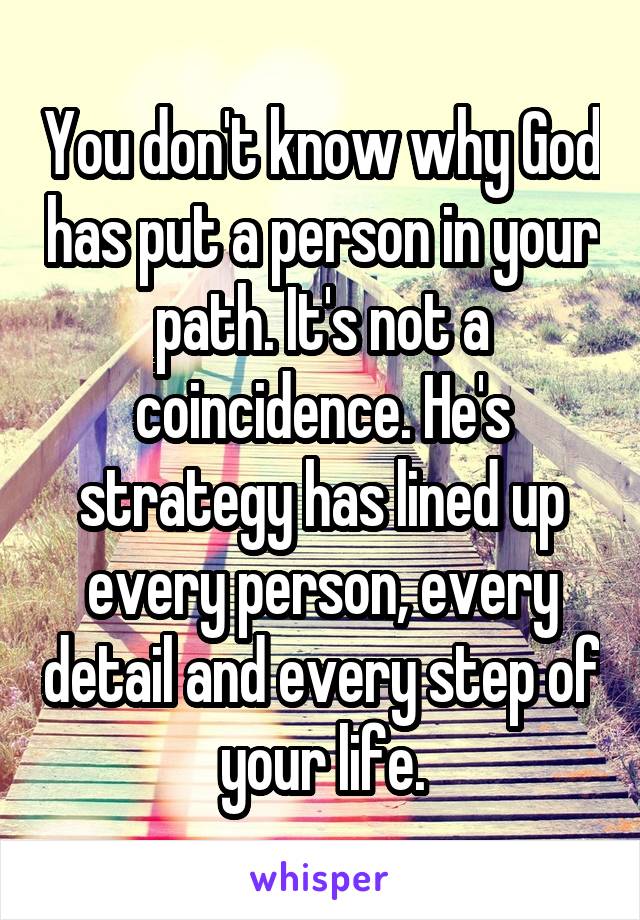 You don't know why God has put a person in your path. It's not a coincidence. He's strategy has lined up every person, every detail and every step of your life.