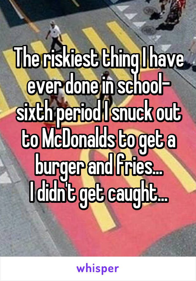 The riskiest thing I have ever done in school- sixth period I snuck out to McDonalds to get a burger and fries...
I didn't get caught...
