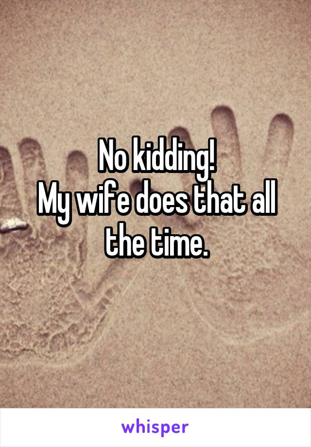 No kidding!
My wife does that all the time.
