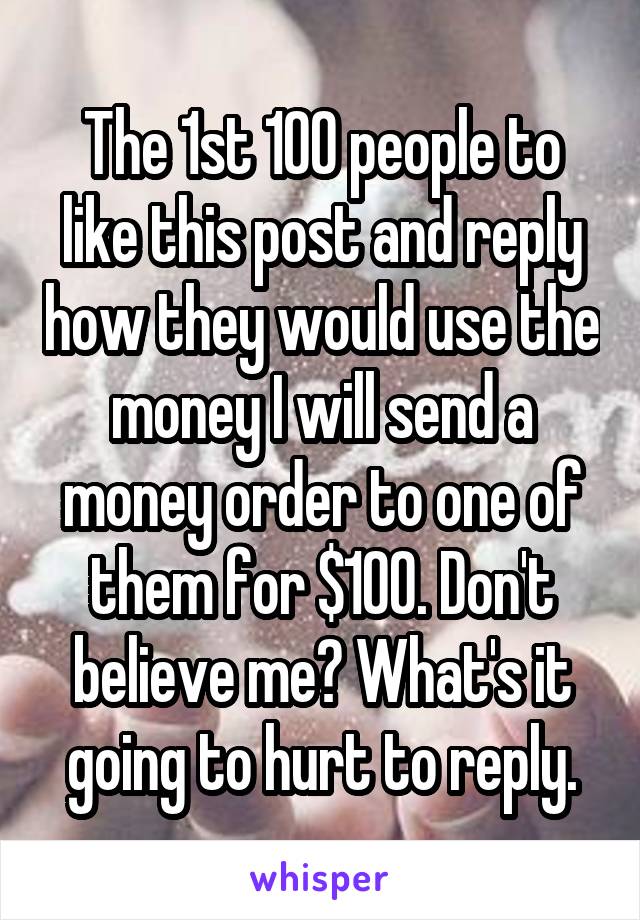 The 1st 100 people to like this post and reply how they would use the money I will send a money order to one of them for $100. Don't believe me? What's it going to hurt to reply.