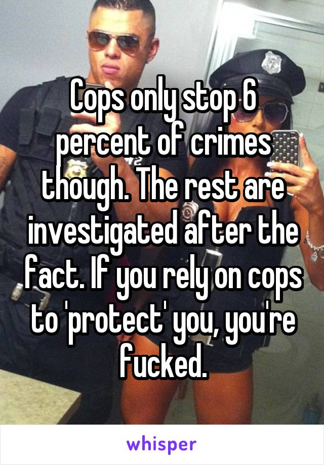 Cops only stop 6 percent of crimes though. The rest are investigated after the fact. If you rely on cops to 'protect' you, you're fucked.