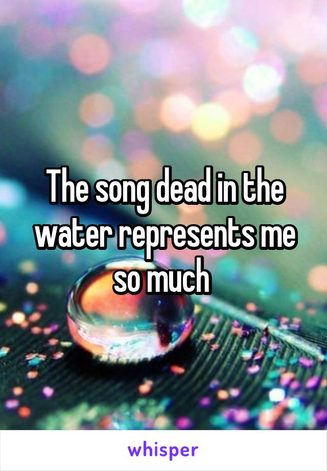 The song dead in the water represents me so much 