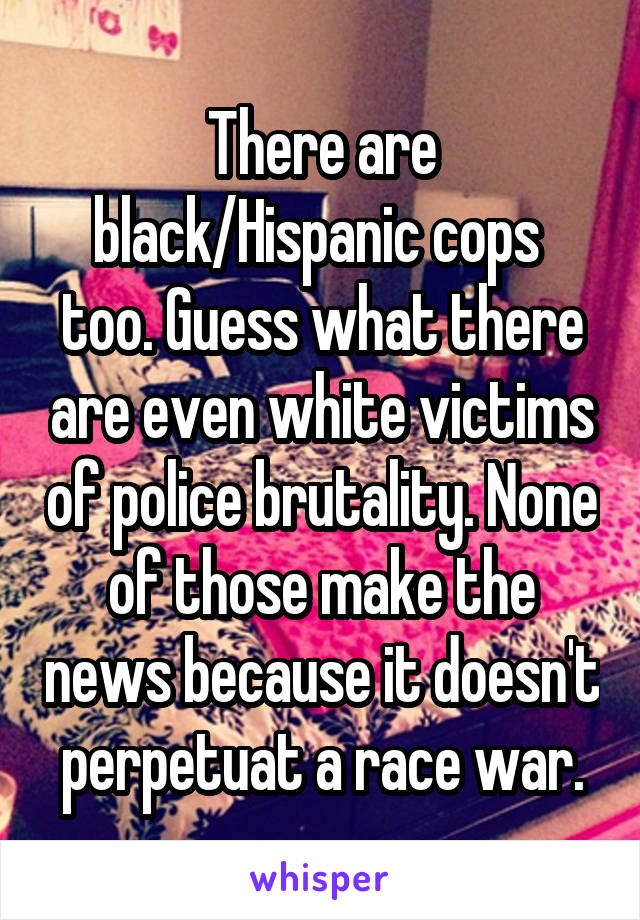 There are black/Hispanic cops  too. Guess what there are even white victims of police brutality. None of those make the news because it doesn't perpetuat a race war.