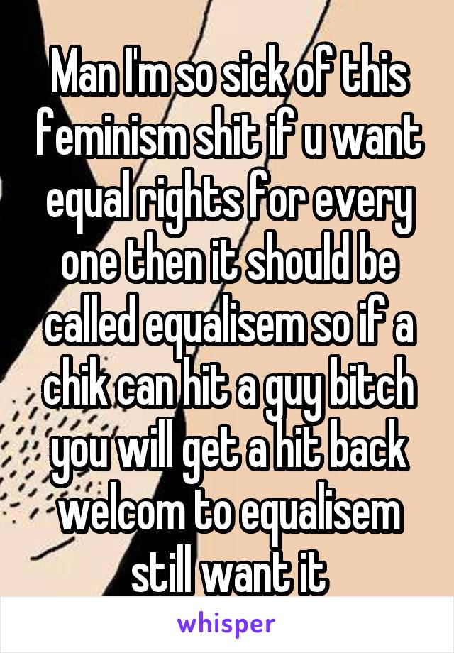 Man I'm so sick of this feminism shit if u want equal rights for every one then it should be called equalisem so if a chik can hit a guy bitch you will get a hit back welcom to equalisem still want it