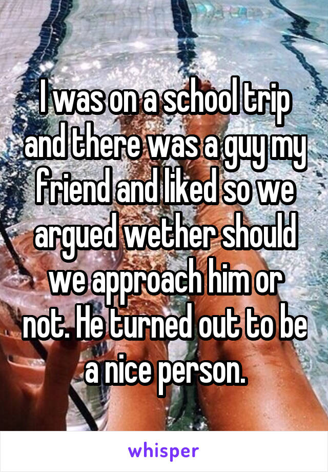 I was on a school trip and there was a guy my friend and liked so we argued wether should we approach him or not. He turned out to be a nice person.