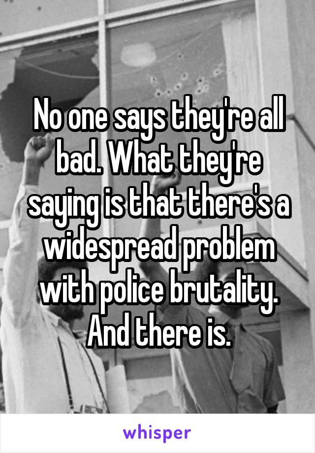 No one says they're all bad. What they're saying is that there's a widespread problem with police brutality. And there is.