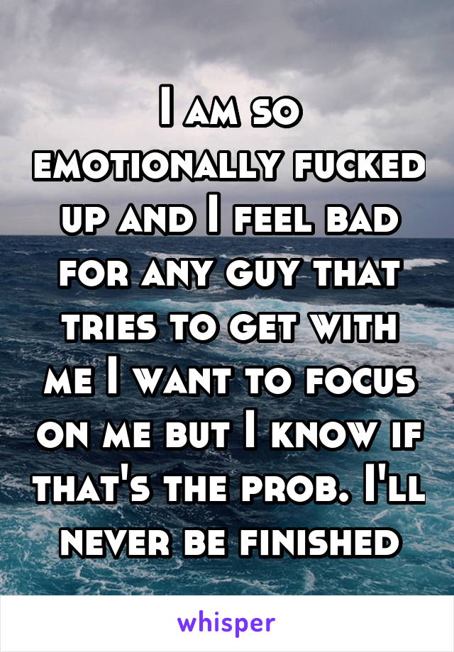 I am so emotionally fucked up and I feel bad for any guy that tries to get with me I want to focus on me but I know if that's the prob. I'll never be finished