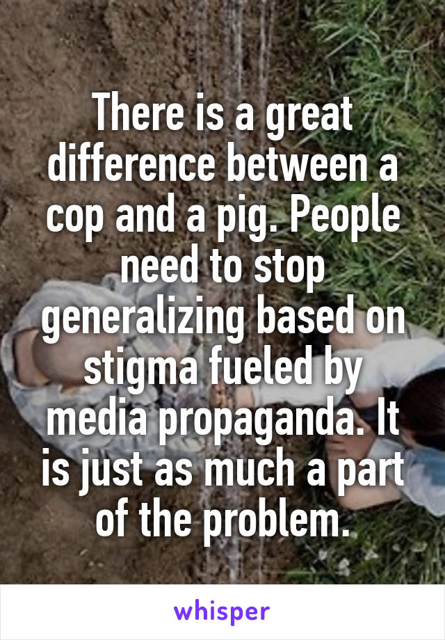 There is a great difference between a cop and a pig. People need to stop generalizing based on stigma fueled by media propaganda. It is just as much a part of the problem.