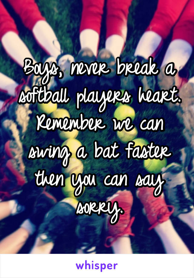 Boys, never break a softball players heart. Remember we can swing a bat faster then you can say sorry.