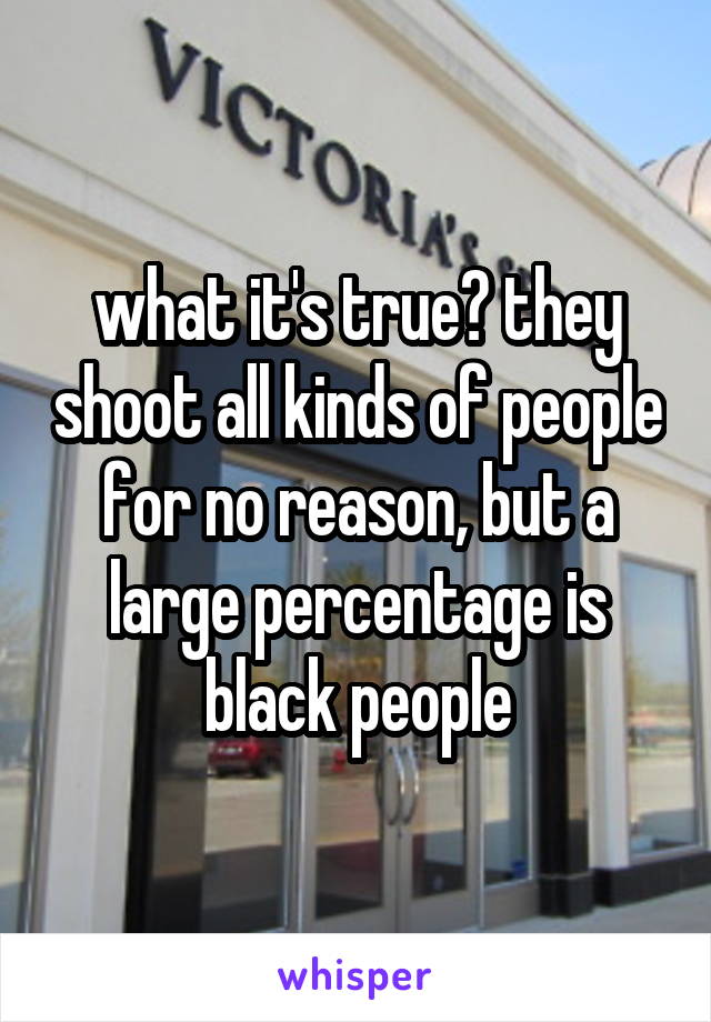 what it's true? they shoot all kinds of people for no reason, but a large percentage is black people