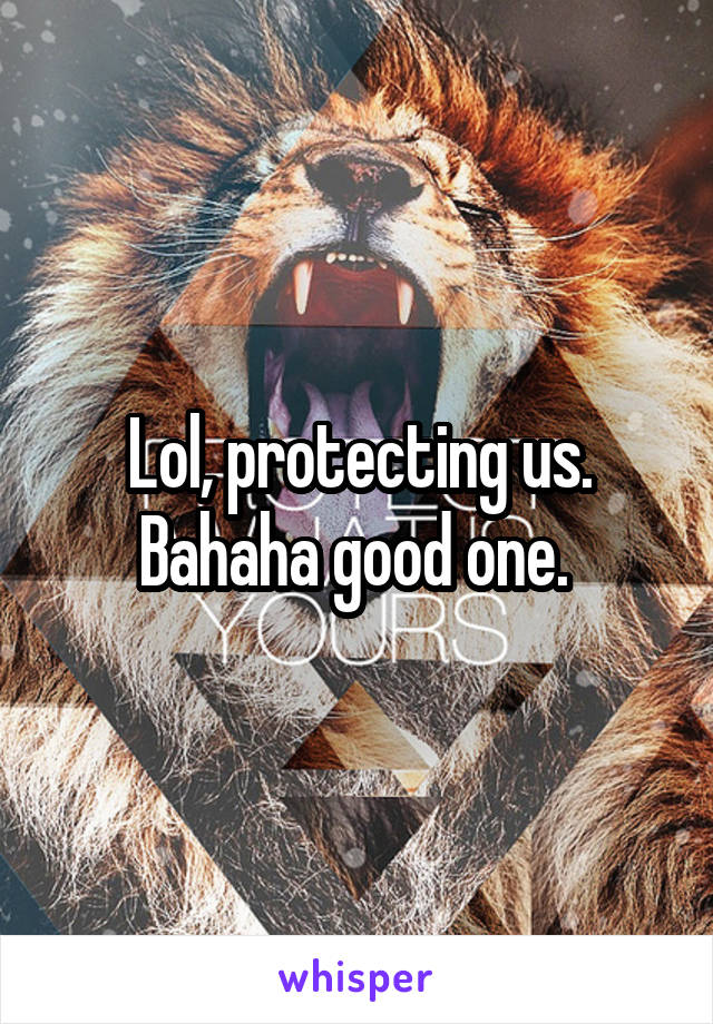 Lol, protecting us. Bahaha good one. 