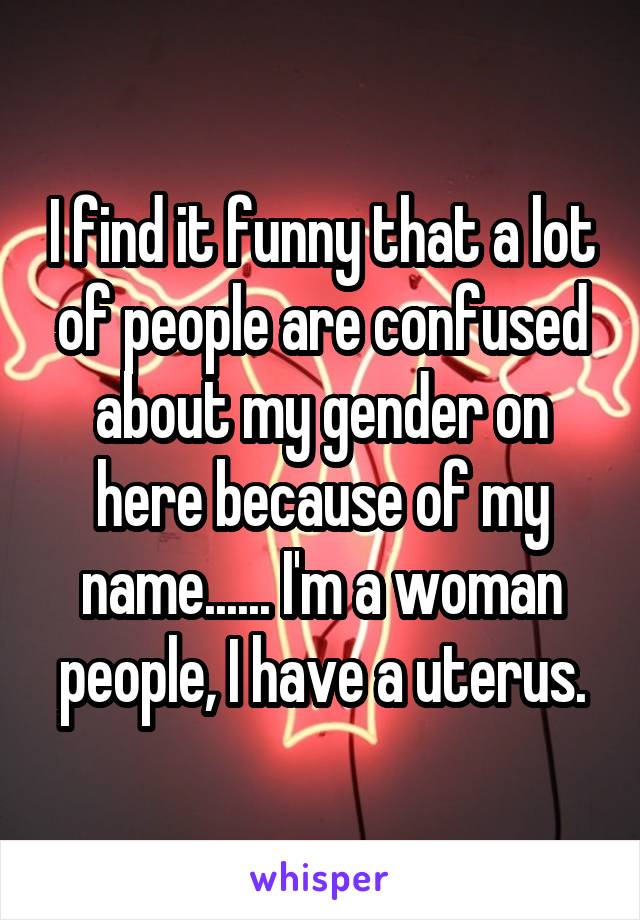 I find it funny that a lot of people are confused about my gender on here because of my name...... I'm a woman people, I have a uterus.