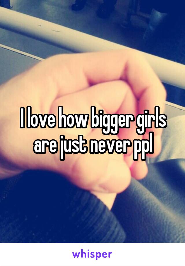 I love how bigger girls are just never ppl