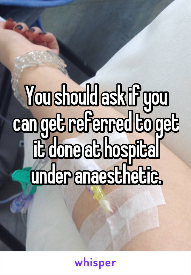 You should ask if you can get referred to get it done at hospital under anaesthetic.