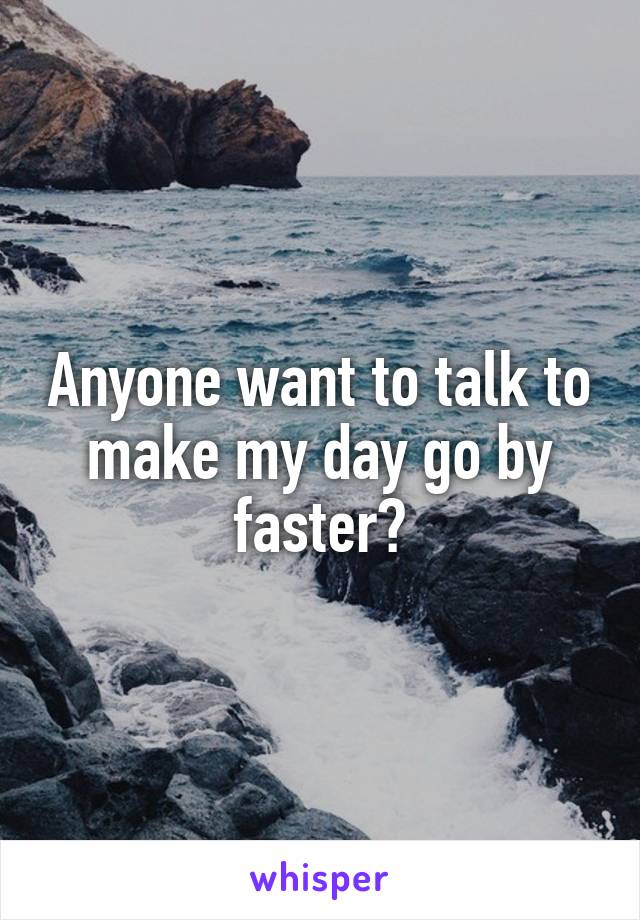 Anyone want to talk to make my day go by faster?