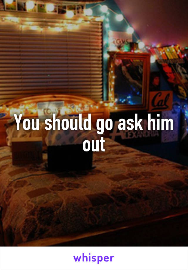 You should go ask him out