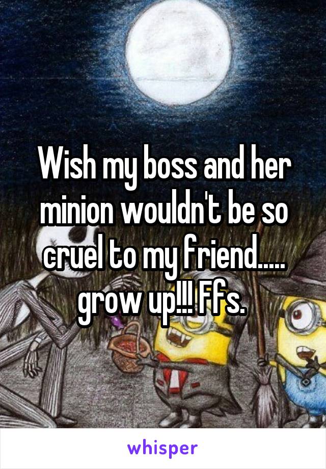 Wish my boss and her minion wouldn't be so cruel to my friend..... grow up!!! Ffs. 