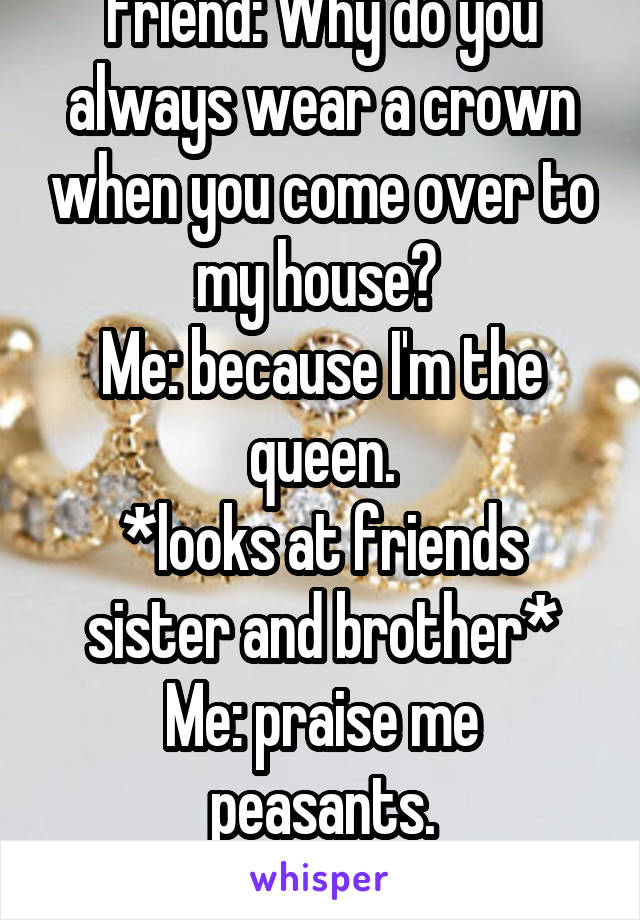 Friend: Why do you always wear a crown when you come over to my house? 
Me: because I'm the queen.
*looks at friends sister and brother*
Me: praise me peasants.
