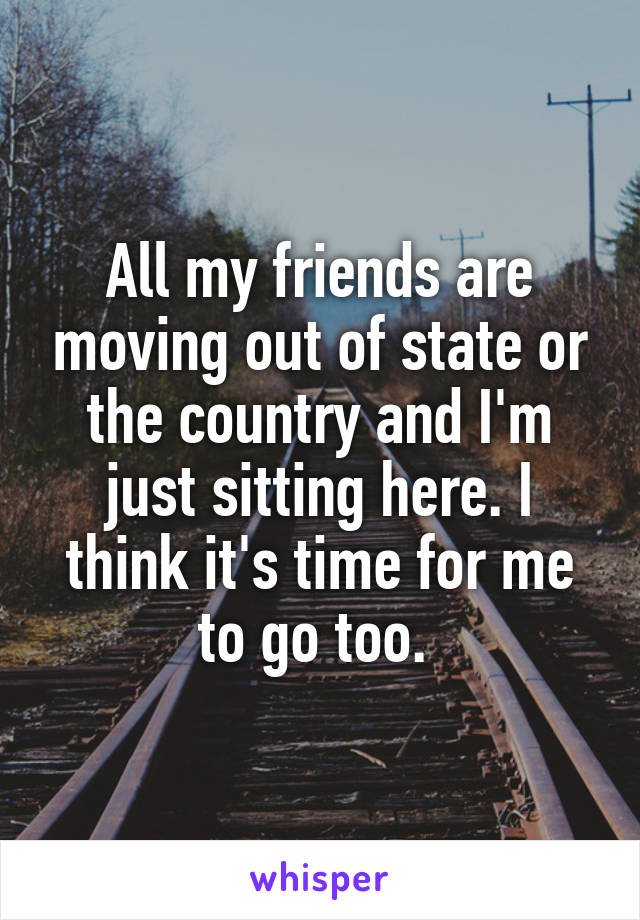 All my friends are moving out of state or the country and I'm just sitting here. I think it's time for me to go too. 