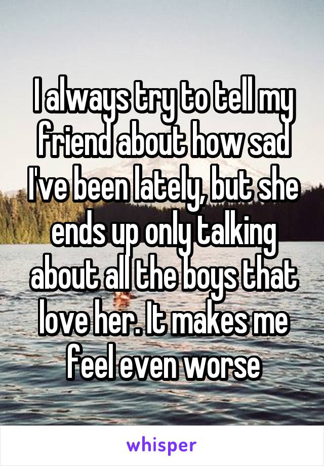 I always try to tell my friend about how sad I've been lately, but she ends up only talking about all the boys that love her. It makes me feel even worse