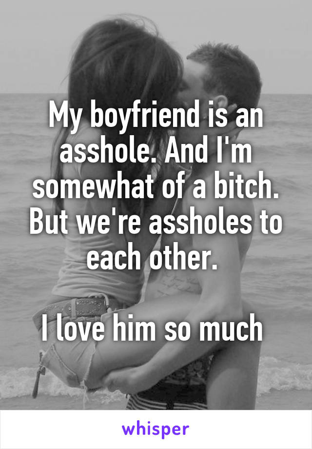 My boyfriend is an asshole. And I'm somewhat of a bitch. But we're assholes to each other. 

I love him so much 