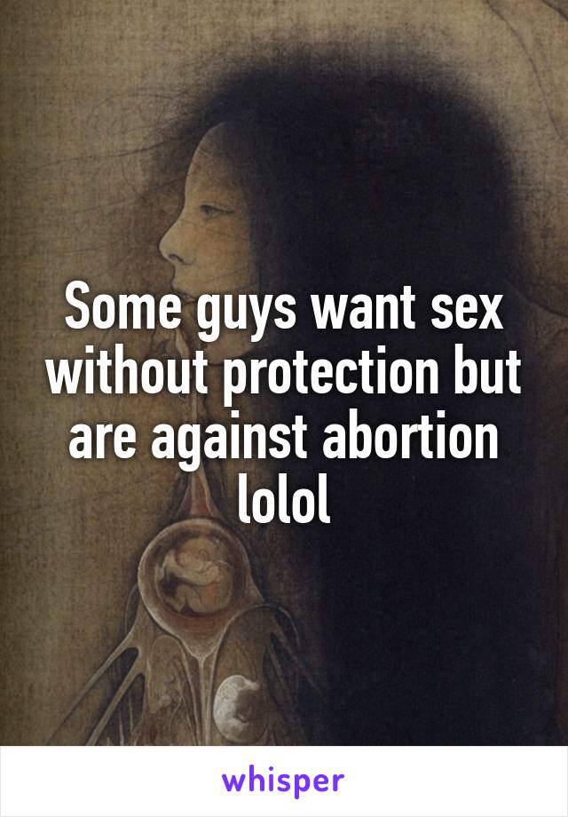 Some guys want sex without protection but are against abortion lolol