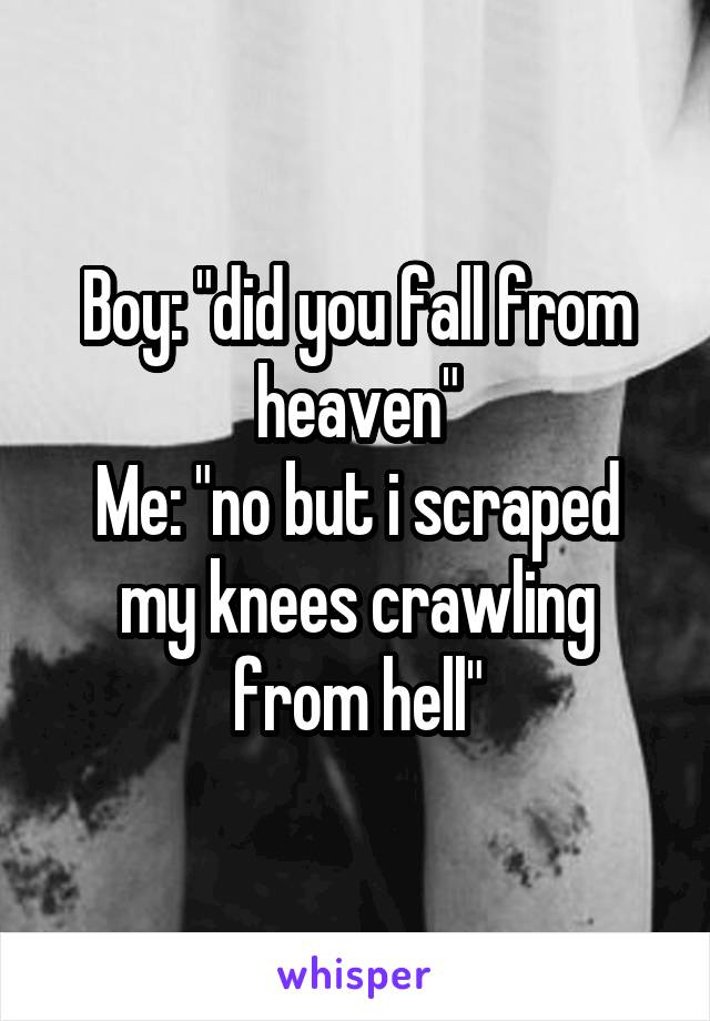 Boy: "did you fall from heaven"
Me: "no but i scraped my knees crawling from hell"