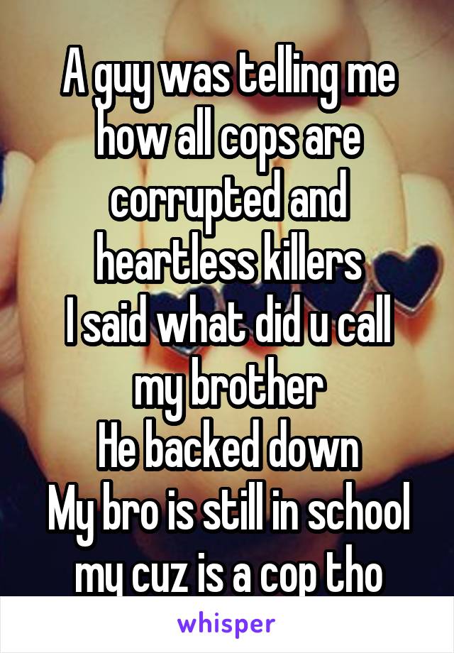 A guy was telling me how all cops are corrupted and heartless killers
I said what did u call my brother
He backed down
My bro is still in school my cuz is a cop tho