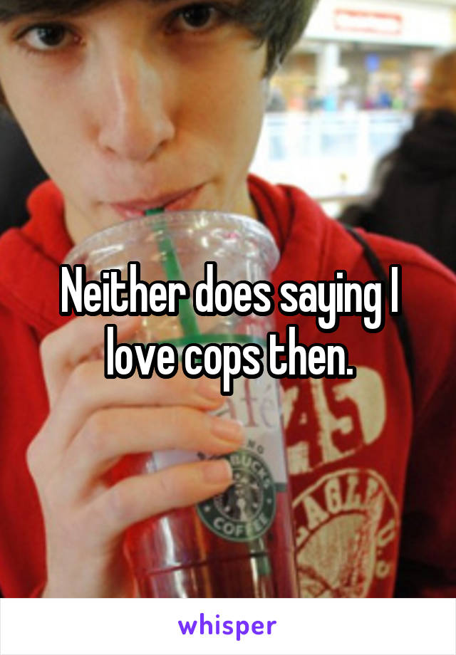 Neither does saying I love cops then.