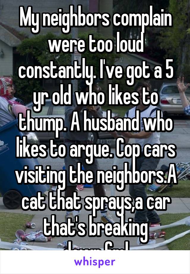 My neighbors complain were too loud constantly. I've got a 5 yr old who likes to thump. A husband who likes to argue. Cop cars visiting the neighbors.A cat that sprays,a car that's breaking down.fml