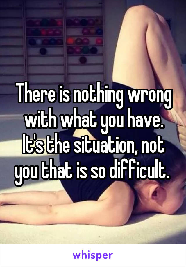 There is nothing wrong with what you have. It's the situation, not you that is so difficult. 