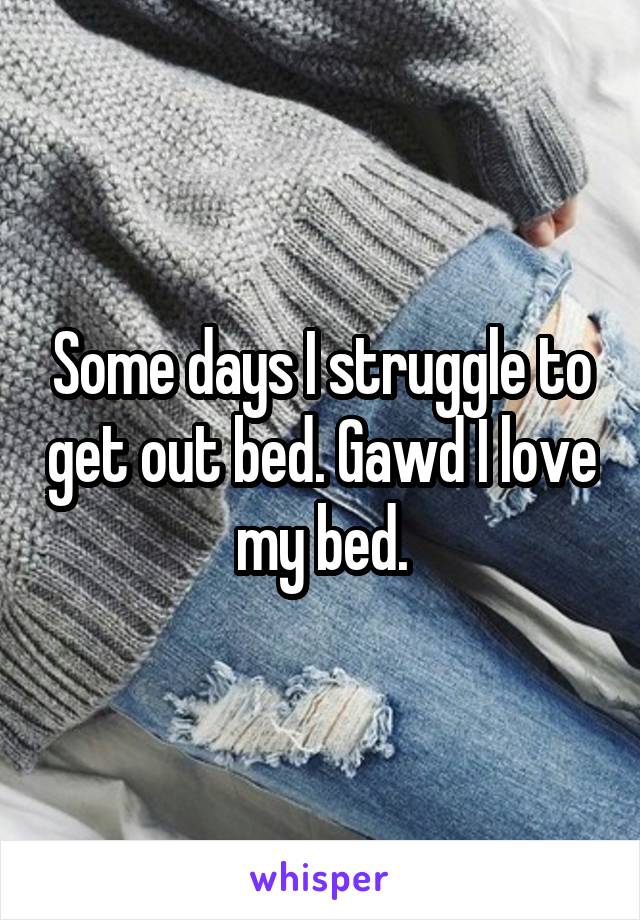 Some days I struggle to get out bed. Gawd I love my bed.