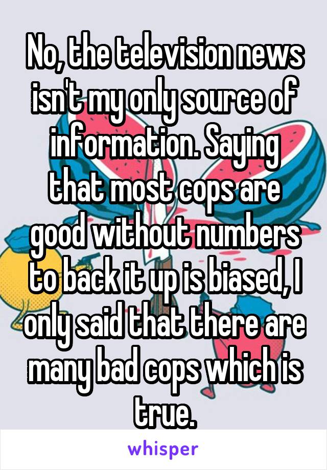 No, the television news isn't my only source of information. Saying that most cops are good without numbers to back it up is biased, I only said that there are many bad cops which is true.