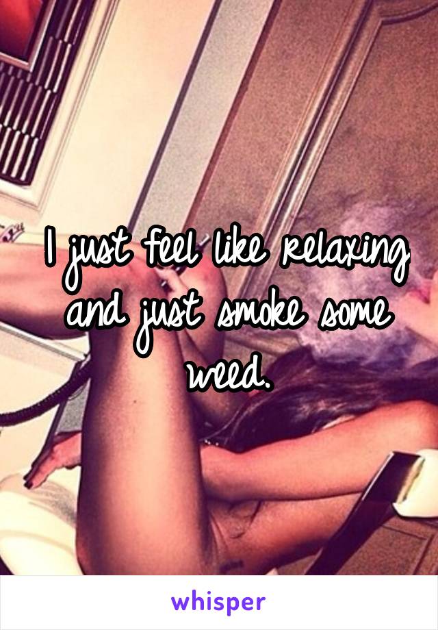 I just feel like relaxing and just smoke some weed.