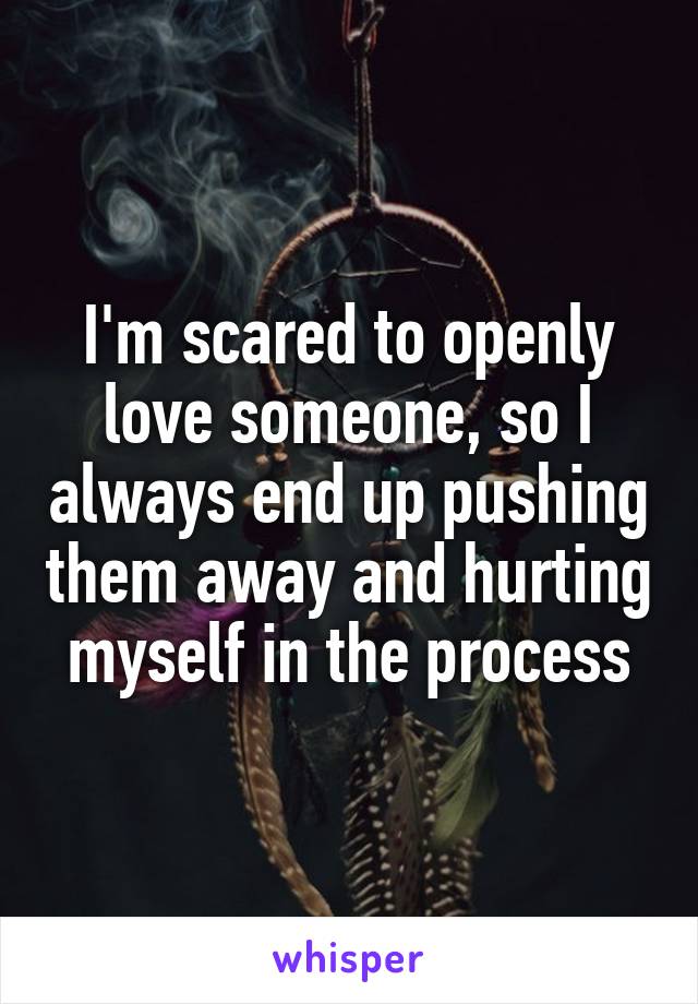 I'm scared to openly love someone, so I always end up pushing them away and hurting myself in the process