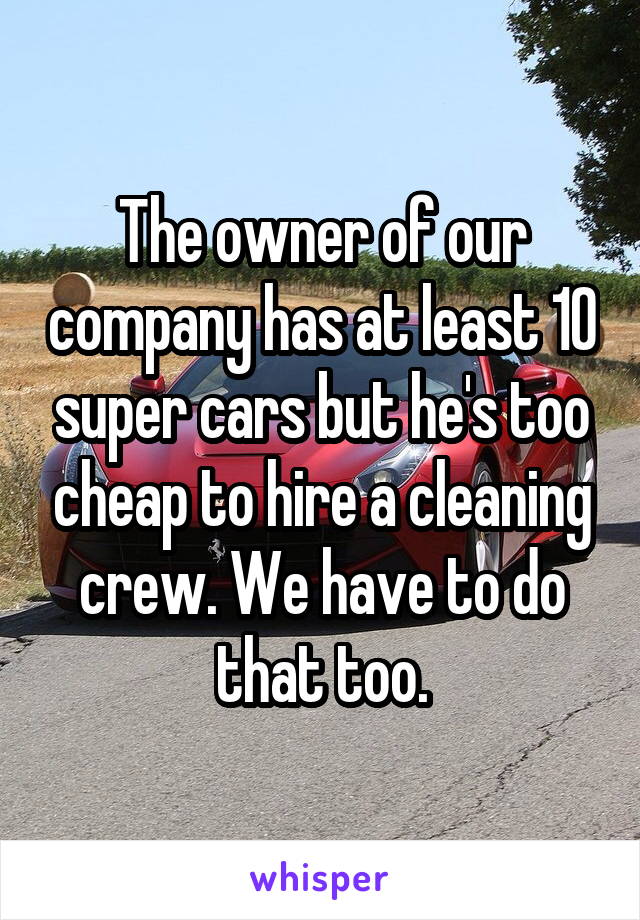 The owner of our company has at least 10 super cars but he's too cheap to hire a cleaning crew. We have to do that too.