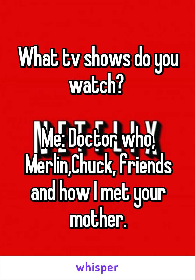 What tv shows do you watch? 

Me: Doctor who, Merlin,Chuck, friends and how I met your mother.