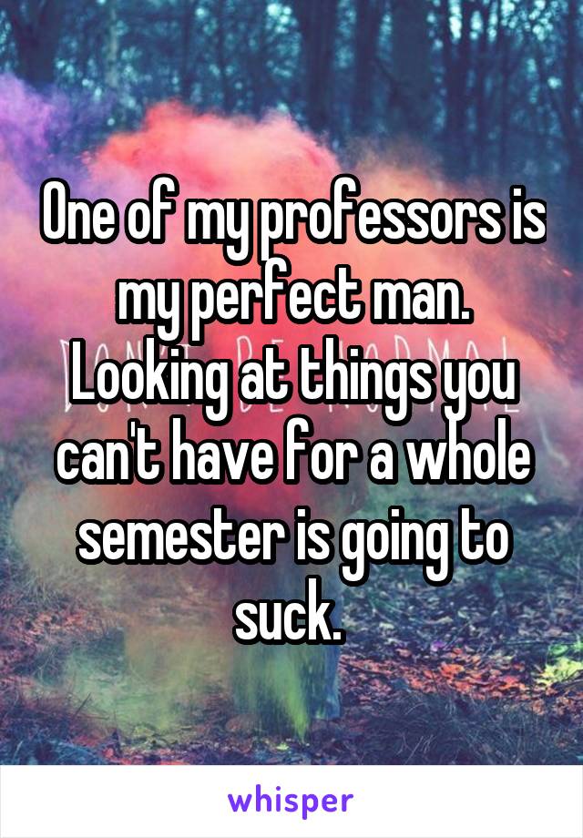 One of my professors is my perfect man. Looking at things you can't have for a whole semester is going to suck. 