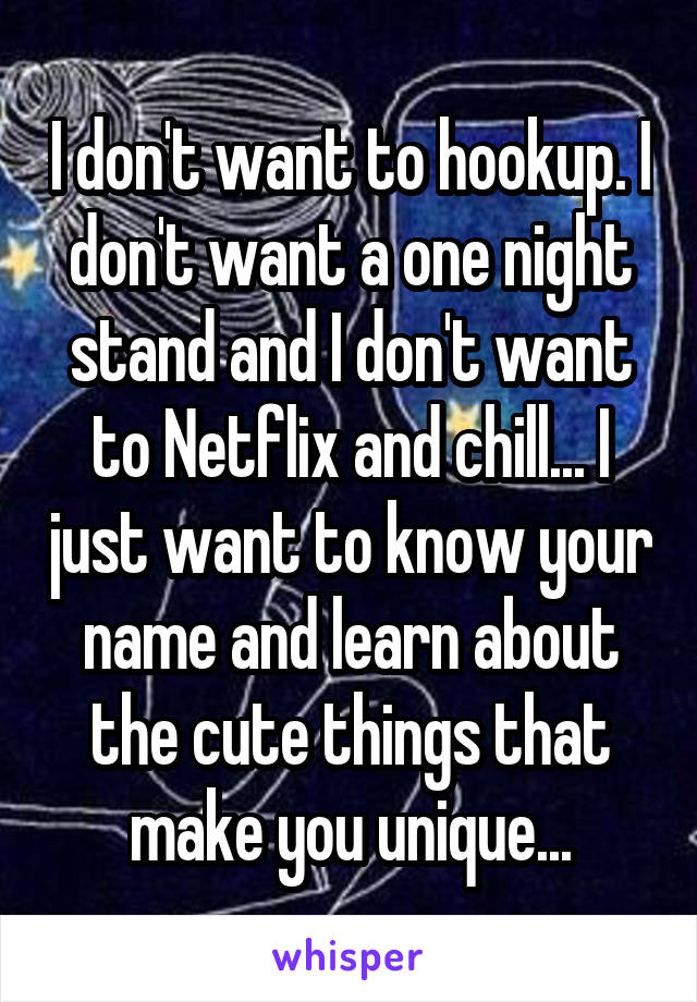 I don't want to hookup. I don't want a one night stand and I don't want to Netflix and chill... I just want to know your name and learn about the cute things that make you unique...