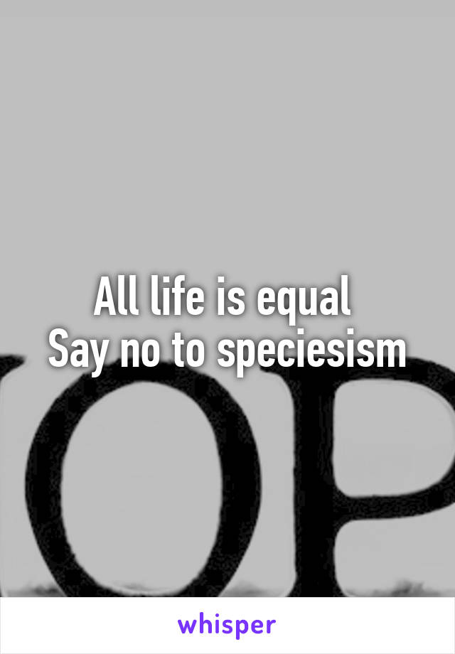 All life is equal 
Say no to speciesism