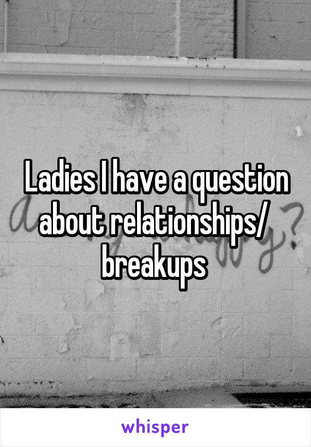 Ladies I have a question about relationships/  breakups 