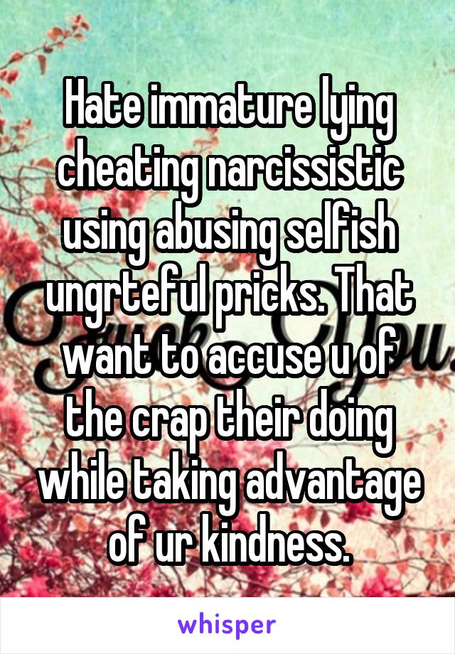 Hate immature lying cheating narcissistic using abusing selfish ungrteful pricks. That want to accuse u of the crap their doing while taking advantage of ur kindness.