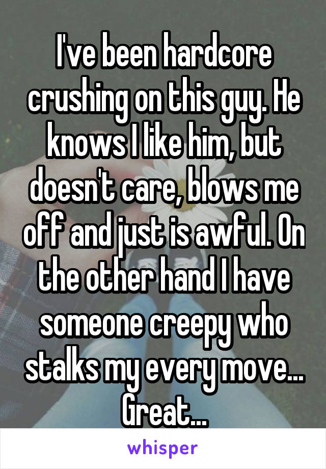 I've been hardcore crushing on this guy. He knows I like him, but doesn't care, blows me off and just is awful. On the other hand I have someone creepy who stalks my every move... Great...